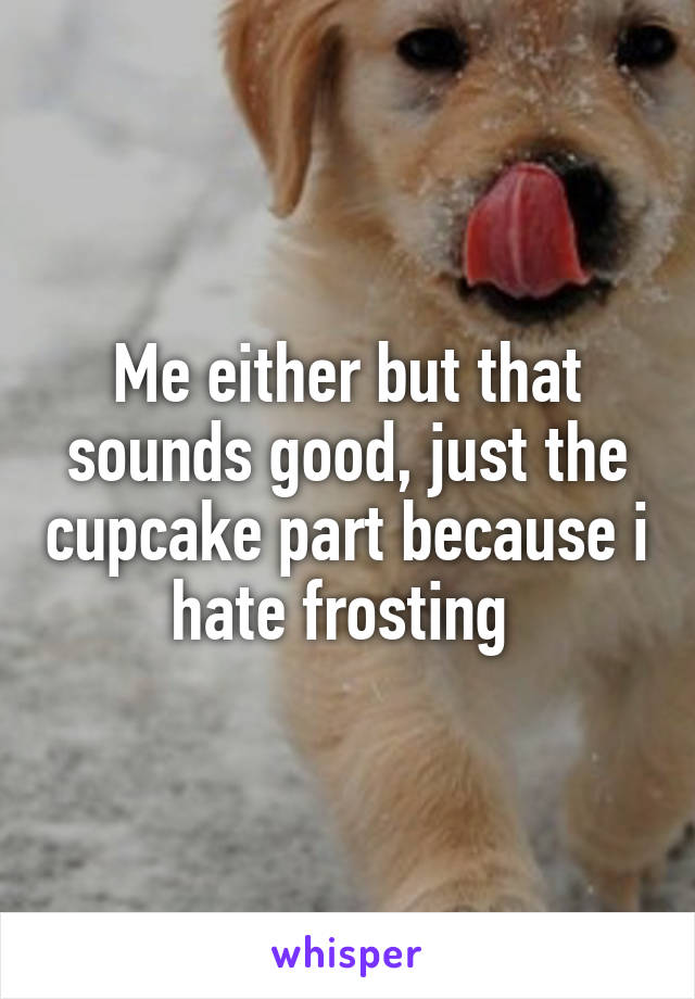 Me either but that sounds good, just the cupcake part because i hate frosting 