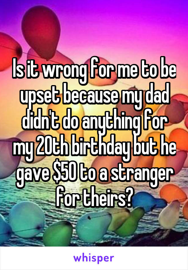 Is it wrong for me to be upset because my dad didn't do anything for my 20th birthday but he gave $50 to a stranger for theirs?