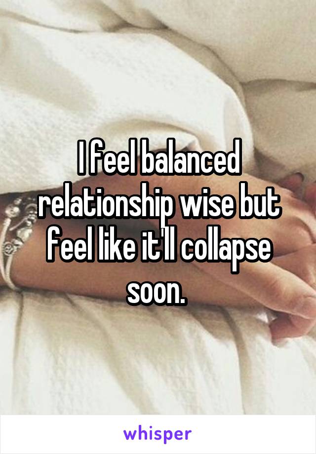 I feel balanced relationship wise but feel like it'll collapse soon. 