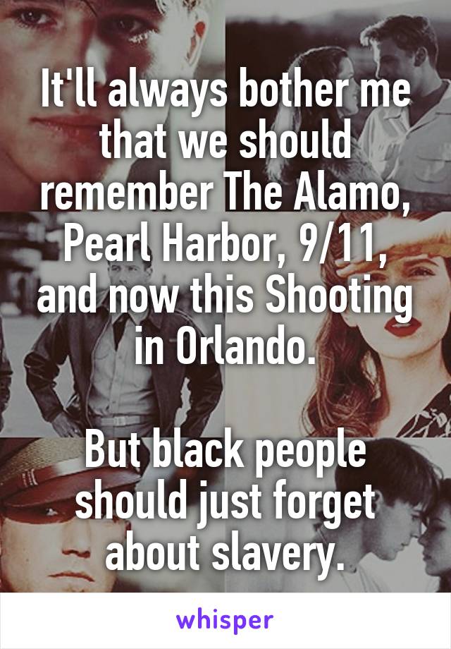 It'll always bother me that we should remember The Alamo, Pearl Harbor, 9/11, and now this Shooting in Orlando.

But black people should just forget about slavery.