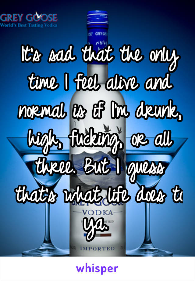 It's sad that the only time I feel alive and normal is if I'm drunk, high, fucking, or all three. But I guess that's what life does to ya. 