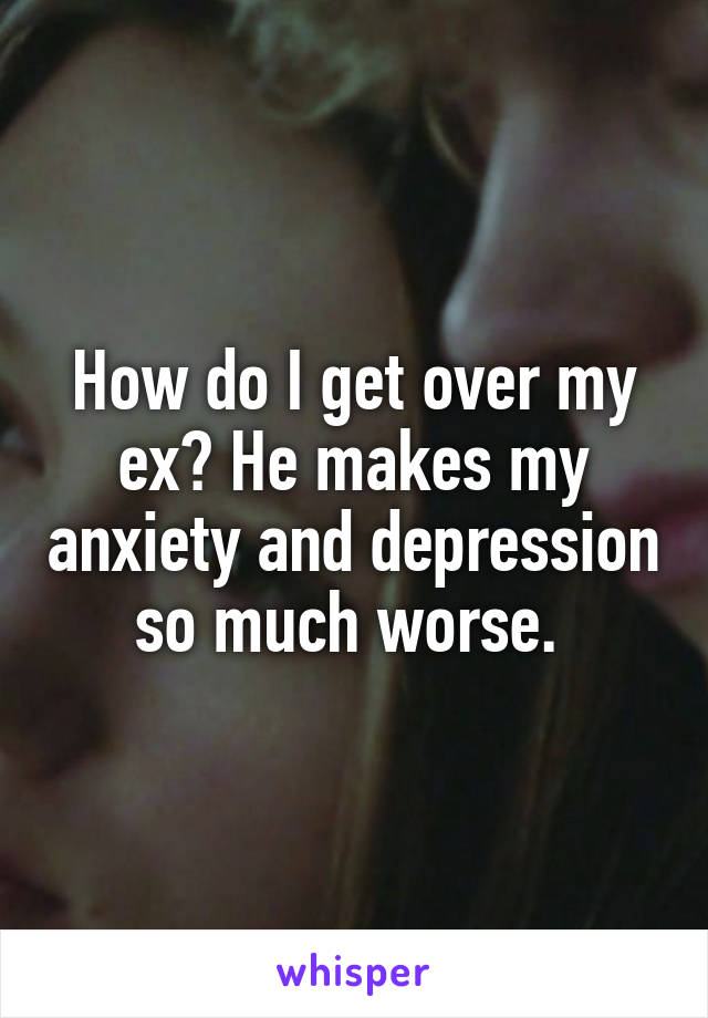 How do I get over my ex? He makes my anxiety and depression so much worse. 