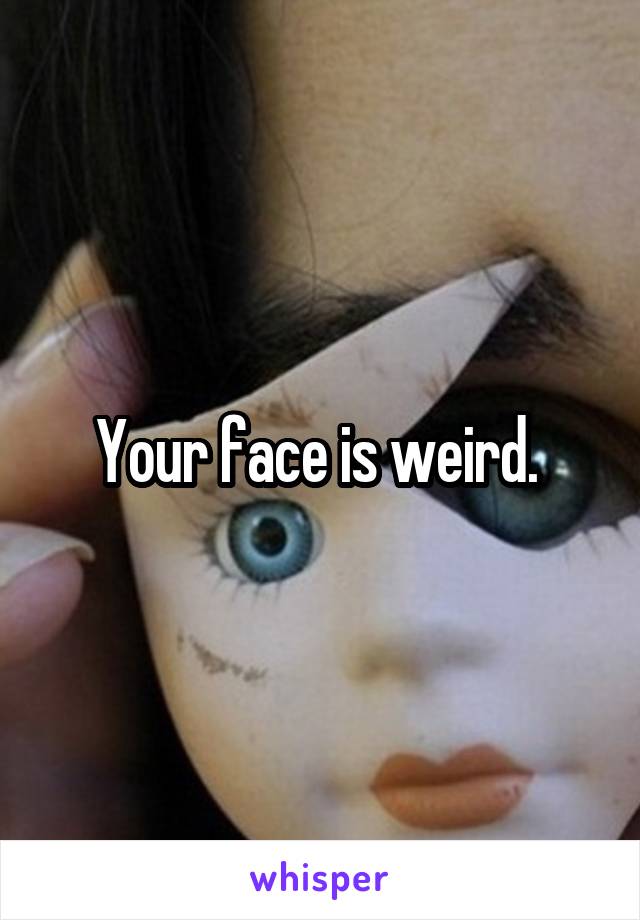 Your face is weird. 