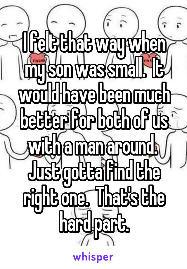 I felt that way when my son was small.  It would have been much better for both of us with a man around.  Just gotta find the right one.  That's the hard part.