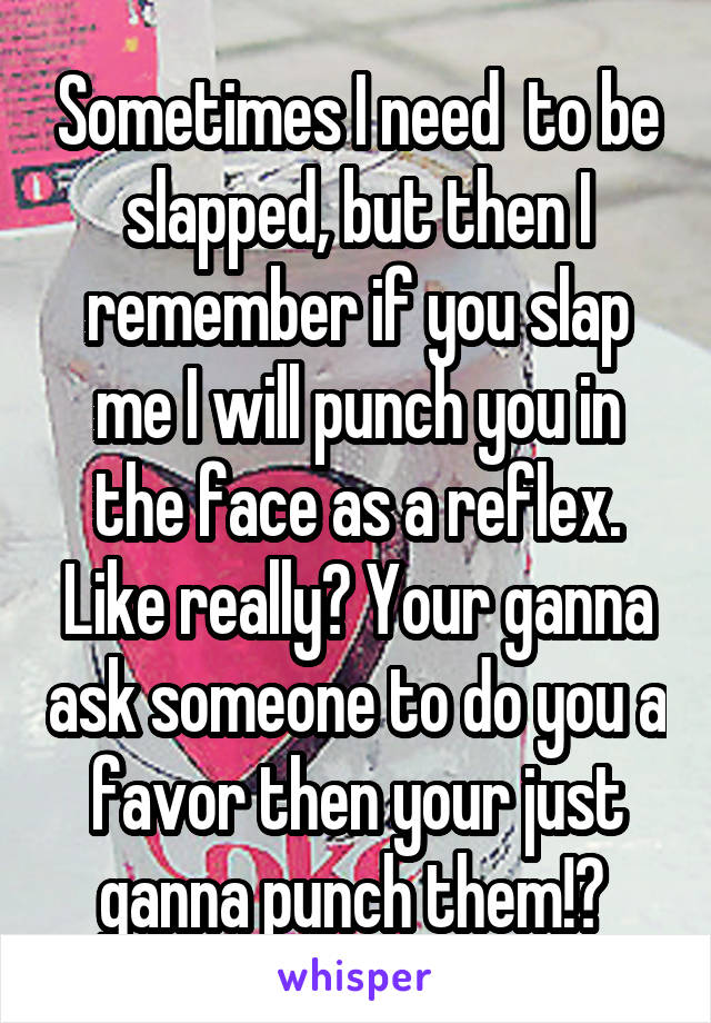 Sometimes I need  to be slapped, but then I remember if you slap me I will punch you in the face as a reflex. Like really? Your ganna ask someone to do you a favor then your just ganna punch them!? 