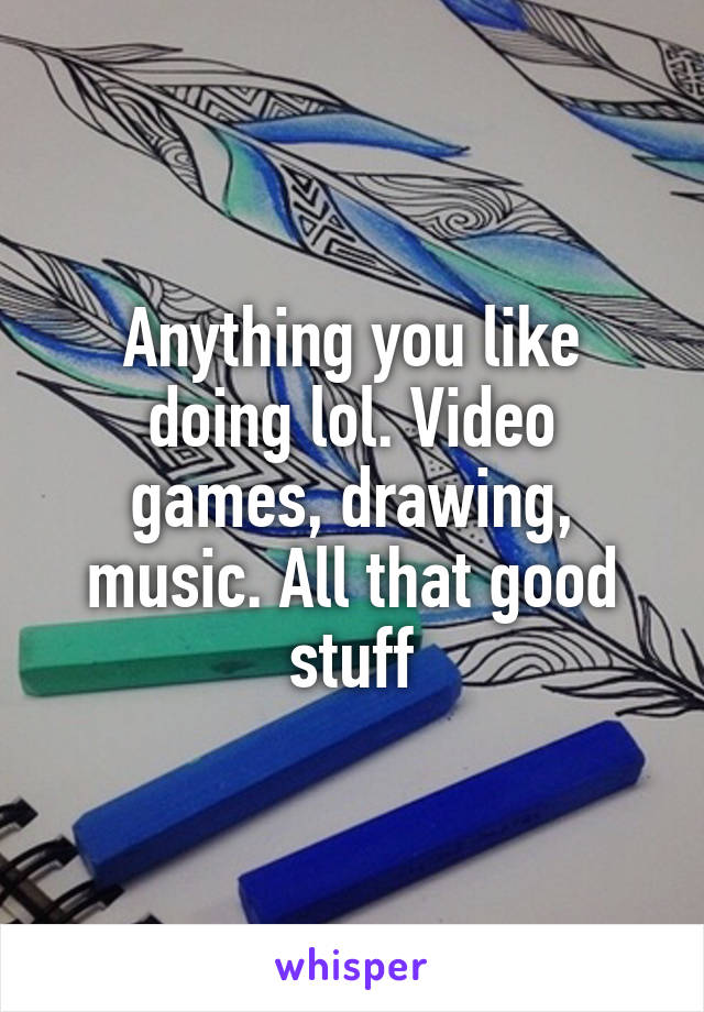 Anything you like doing lol. Video games, drawing, music. All that good stuff