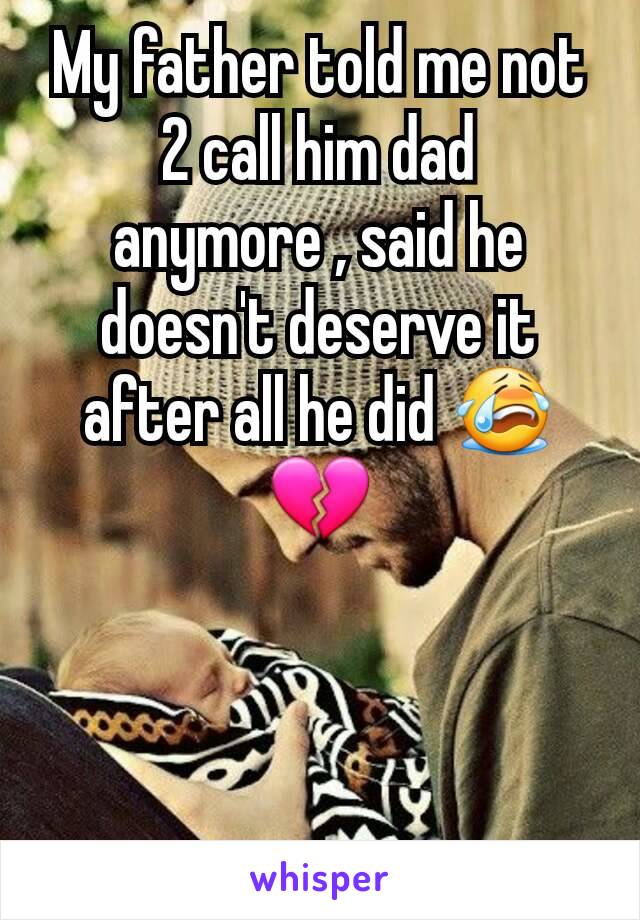 My father told me not 2 call him dad anymore , said he doesn't deserve it after all he did 😭💔
