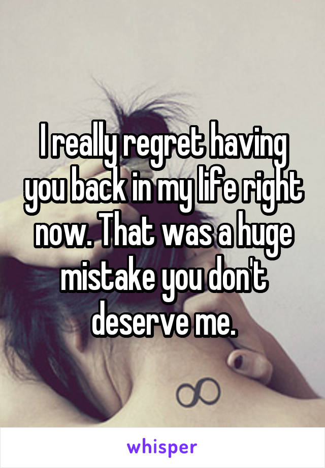 I really regret having you back in my life right now. That was a huge mistake you don't deserve me.