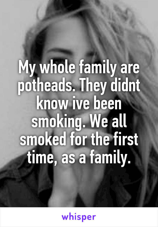 My whole family are potheads. They didnt know ive been smoking. We all smoked for the first time, as a family.