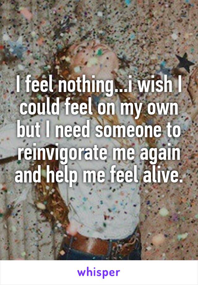 I feel nothing...i wish I could feel on my own but I need someone to reinvigorate me again and help me feel alive. 