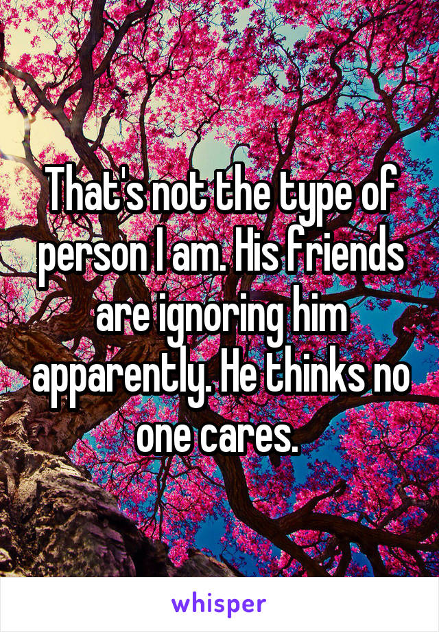 That's not the type of person I am. His friends are ignoring him apparently. He thinks no one cares. 