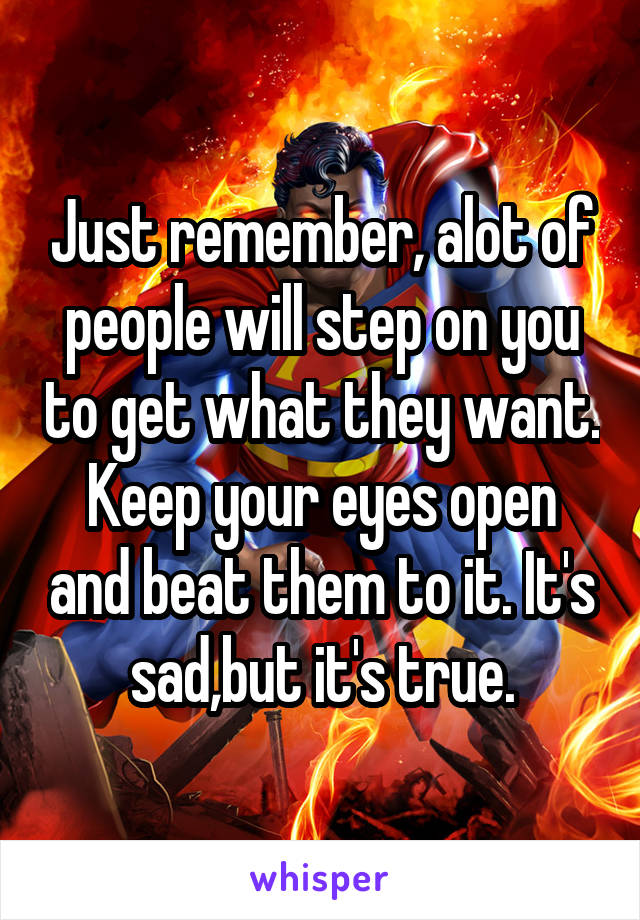 Just remember, alot of people will step on you to get what they want. Keep your eyes open and beat them to it. It's sad,but it's true.