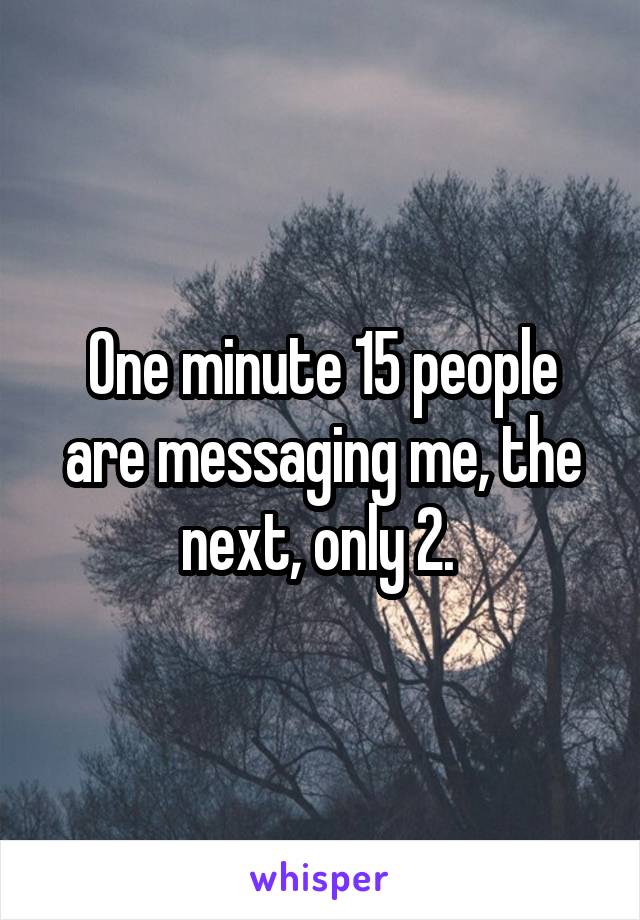 One minute 15 people are messaging me, the next, only 2. 