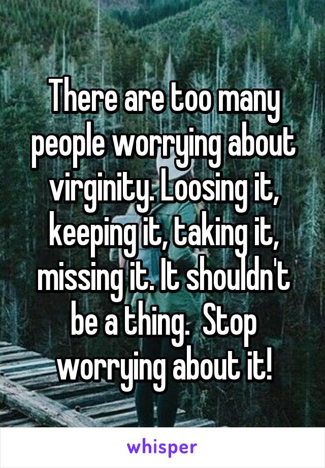 There are too many people worrying about virginity. Loosing it, keeping it, taking it, missing it. It shouldn't be a thing.  Stop worrying about it!