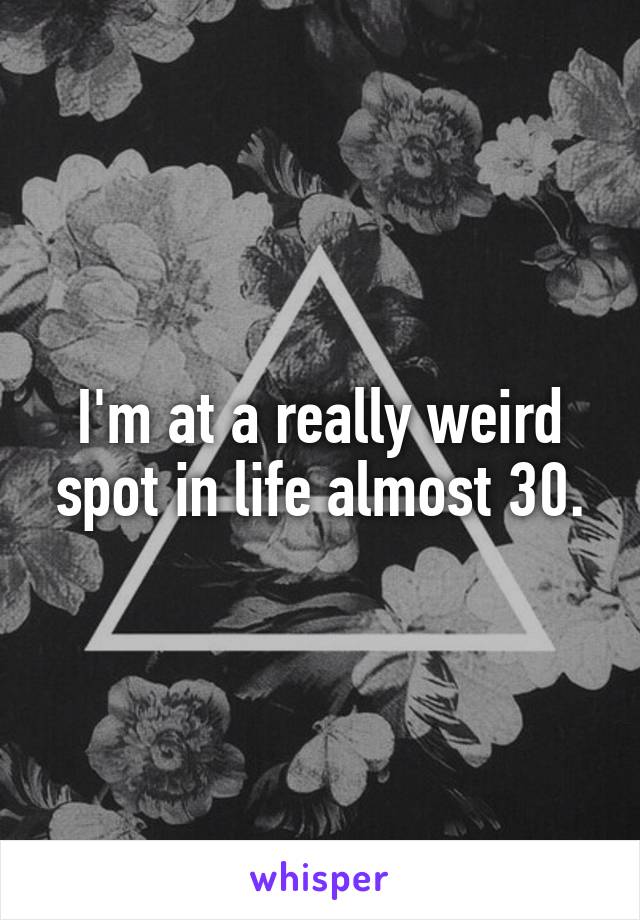 I'm at a really weird spot in life almost 30.