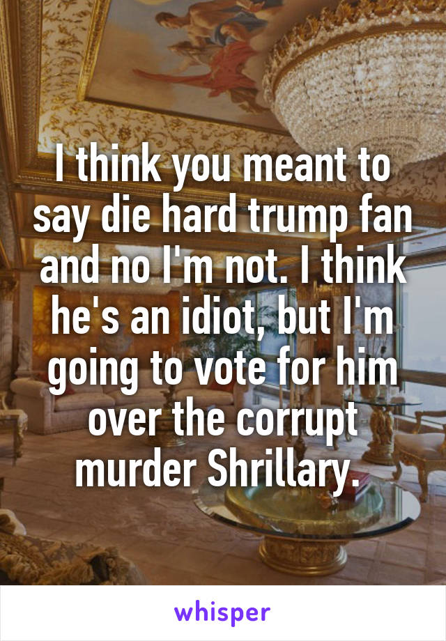 I think you meant to say die hard trump fan and no I'm not. I think he's an idiot, but I'm going to vote for him over the corrupt murder Shrillary. 