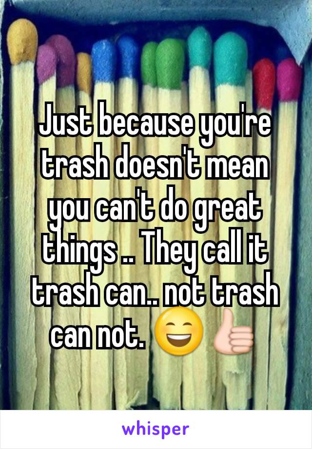 Just because you're trash doesn't mean you can't do great things .. They call it trash can.. not trash can not. 😄👍