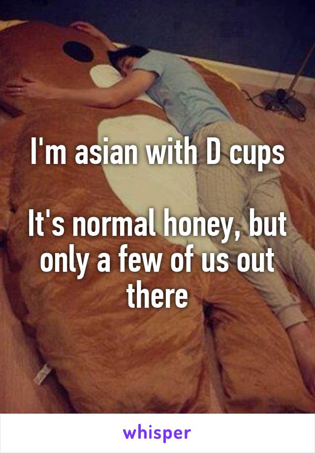 I'm asian with D cups

It's normal honey, but only a few of us out there