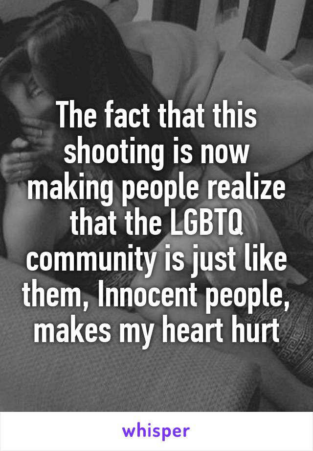 The fact that this shooting is now making people realize that the LGBTQ community is just like them, Innocent people, makes my heart hurt