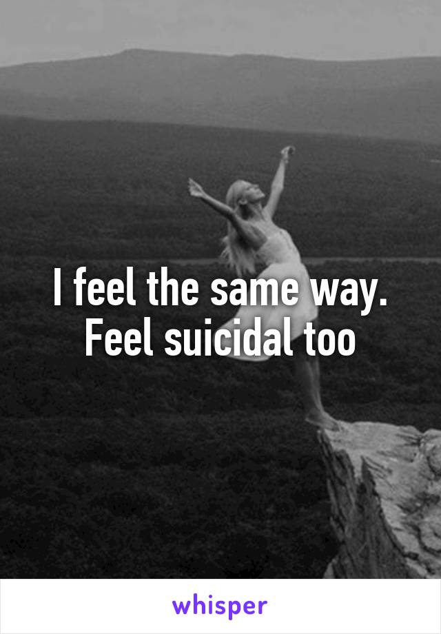 I feel the same way. Feel suicidal too