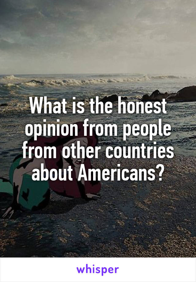 What is the honest opinion from people from other countries about Americans?