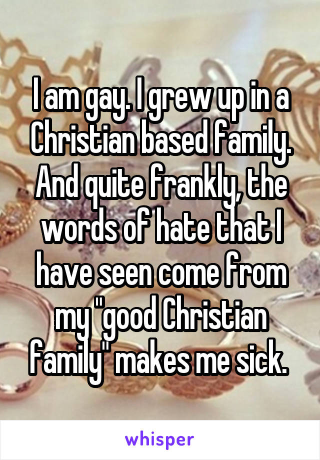 I am gay. I grew up in a Christian based family. And quite frankly, the words of hate that I have seen come from my "good Christian family" makes me sick. 