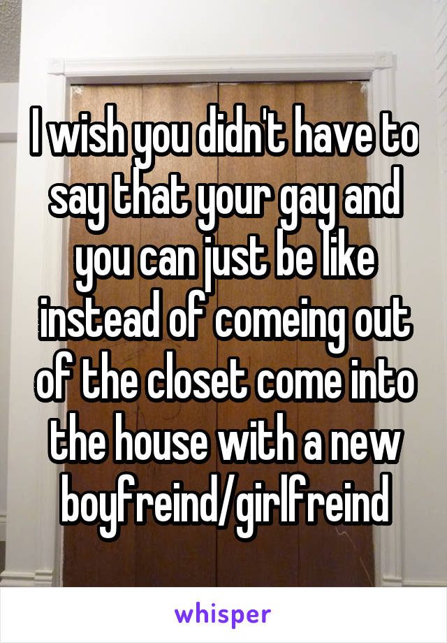 I wish you didn't have to say that your gay and you can just be like instead of comeing out of the closet come into the house with a new boyfreind/girlfreind