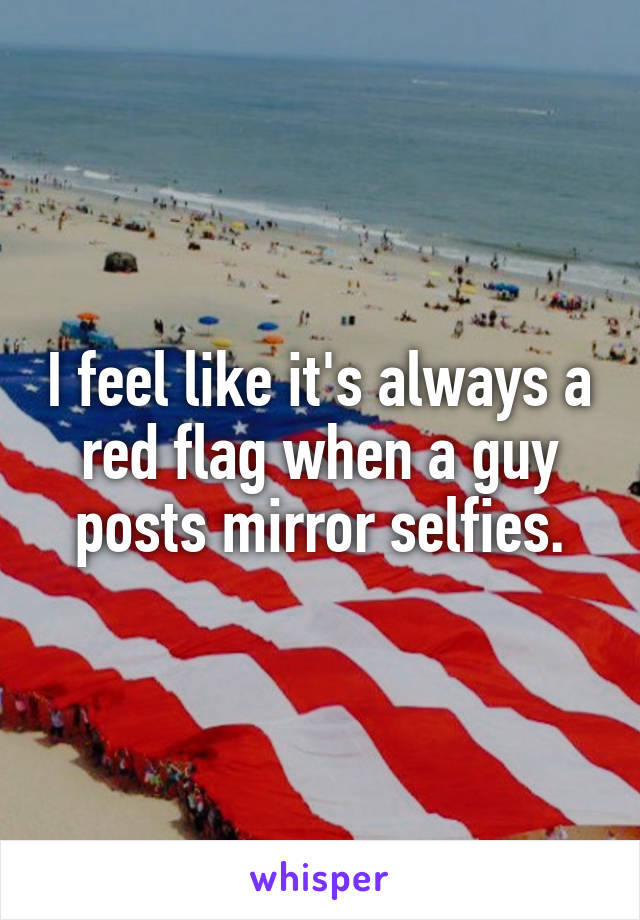 I feel like it's always a red flag when a guy posts mirror selfies.