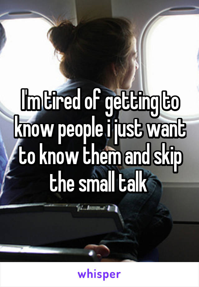 I'm tired of getting to know people i just want to know them and skip the small talk 