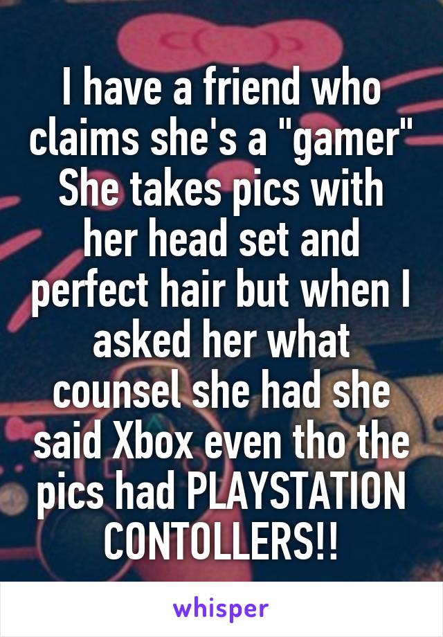 I have a friend who claims she's a "gamer"
She takes pics with her head set and perfect hair but when I asked her what counsel she had she said Xbox even tho the pics had PLAYSTATION CONTOLLERS!!