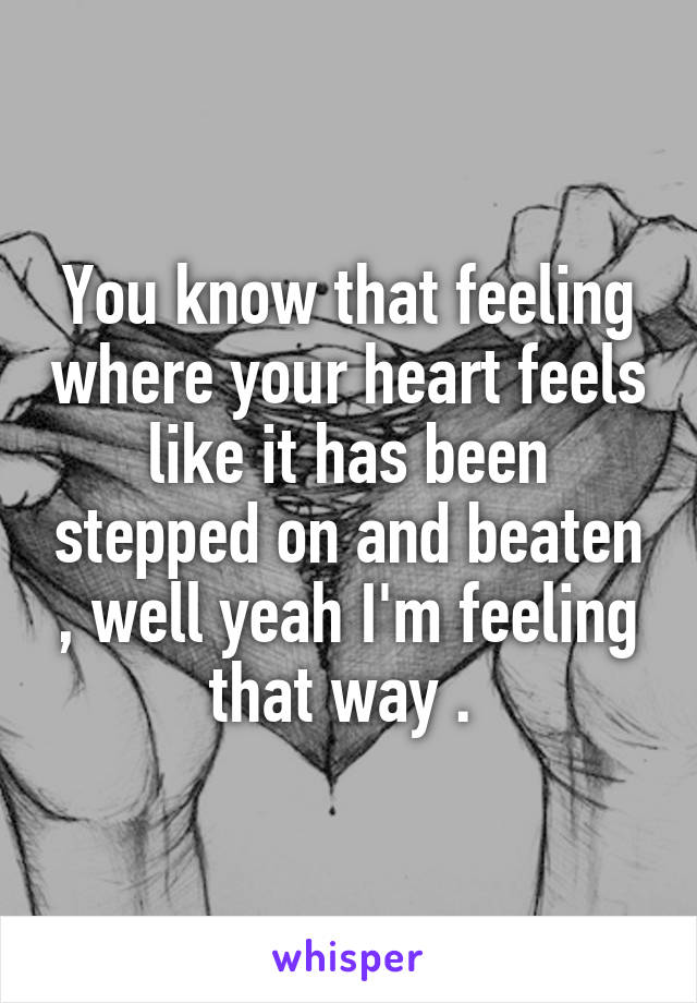 You know that feeling where your heart feels like it has been stepped on and beaten , well yeah I'm feeling that way . 