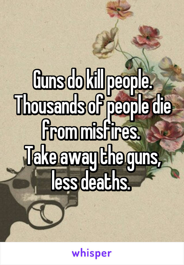 Guns do kill people. Thousands of people die from misfires. 
Take away the guns, less deaths. 