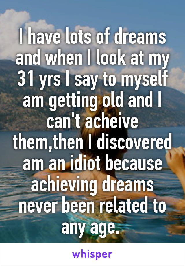 I have lots of dreams and when I look at my 31 yrs I say to myself am getting old and I can't acheive them,then I discovered am an idiot because achieving dreams never been related to any age. 