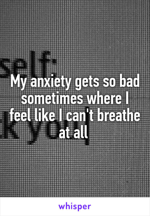 My anxiety gets so bad sometimes where I feel like I can't breathe at all 