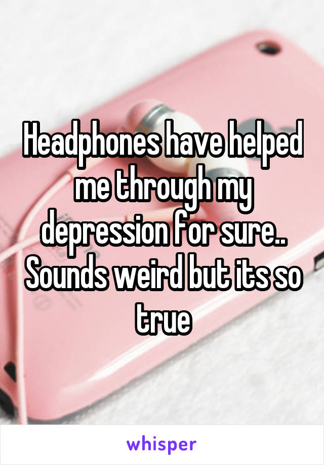 Headphones have helped me through my depression for sure.. Sounds weird but its so true