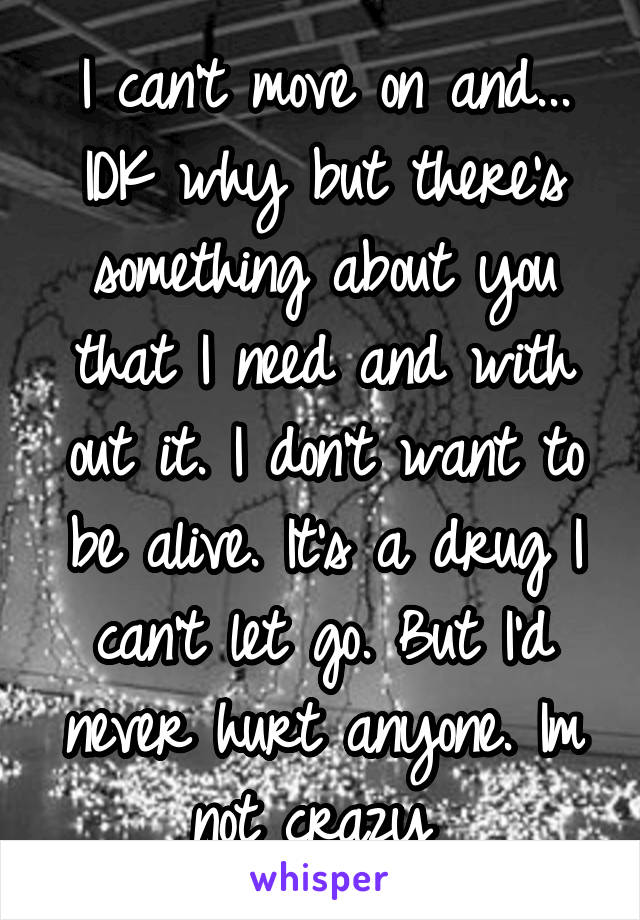 I can't move on and... IDK why but there's something about you that I need and with out it. I don't want to be alive. It's a drug I can't let go. But I'd never hurt anyone. Im not crazy 