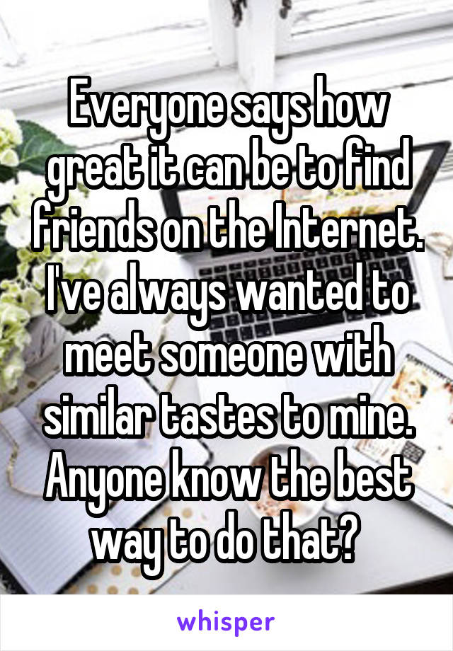 Everyone says how great it can be to find friends on the Internet. I've always wanted to meet someone with similar tastes to mine. Anyone know the best way to do that? 