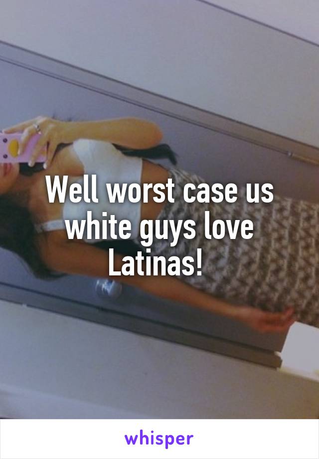 Well worst case us white guys love Latinas! 