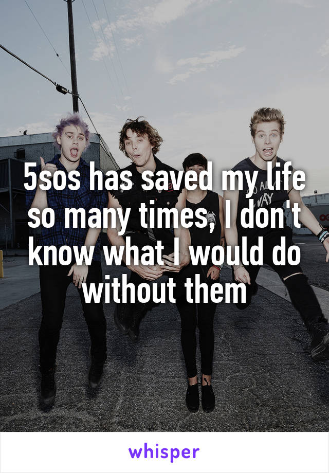 5sos has saved my life so many times, I don't know what I would do without them