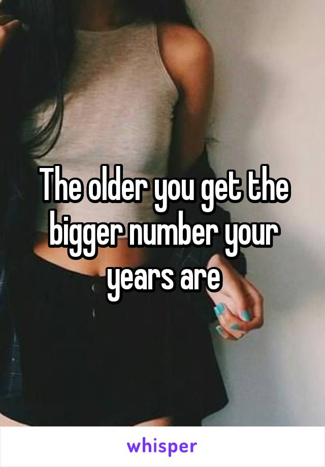 The older you get the bigger number your years are