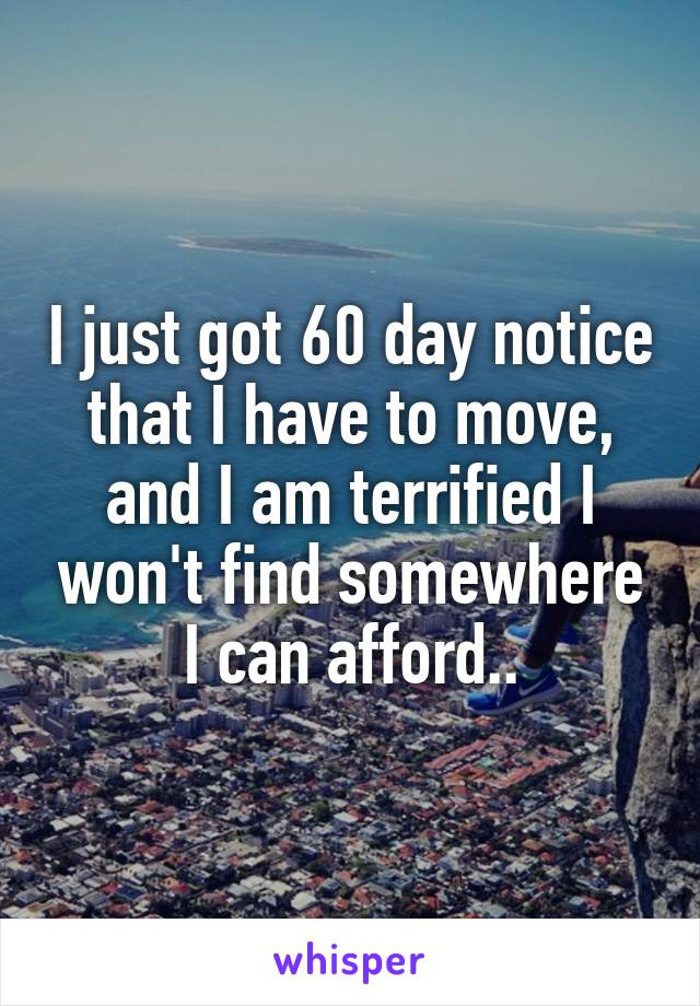 I just got 60 day notice that I have to move, and I am terrified I won't find somewhere I can afford..