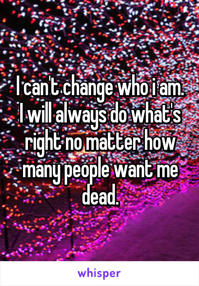 I can't change who i am. I will always do what's right no matter how many people want me dead.