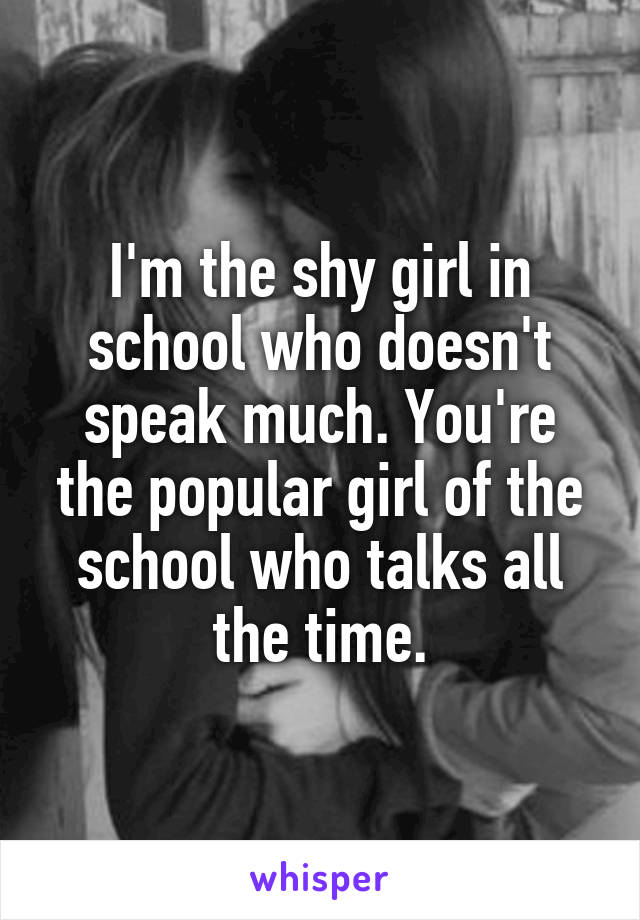 I'm the shy girl in school who doesn't speak much. You're the popular girl of the school who talks all the time.