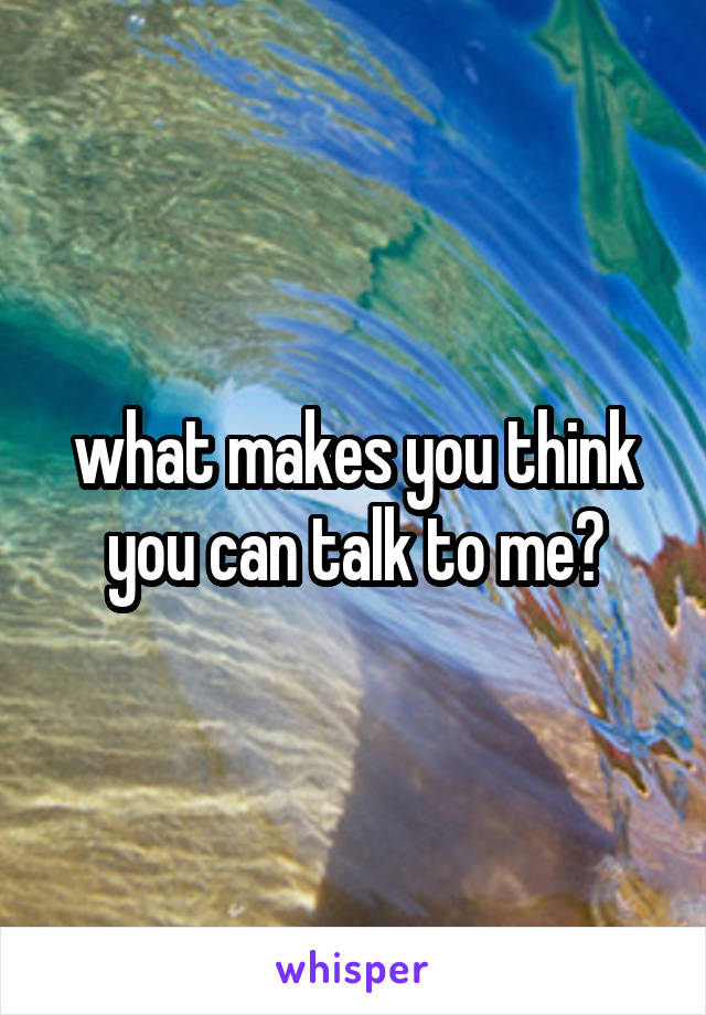 what makes you think you can talk to me?