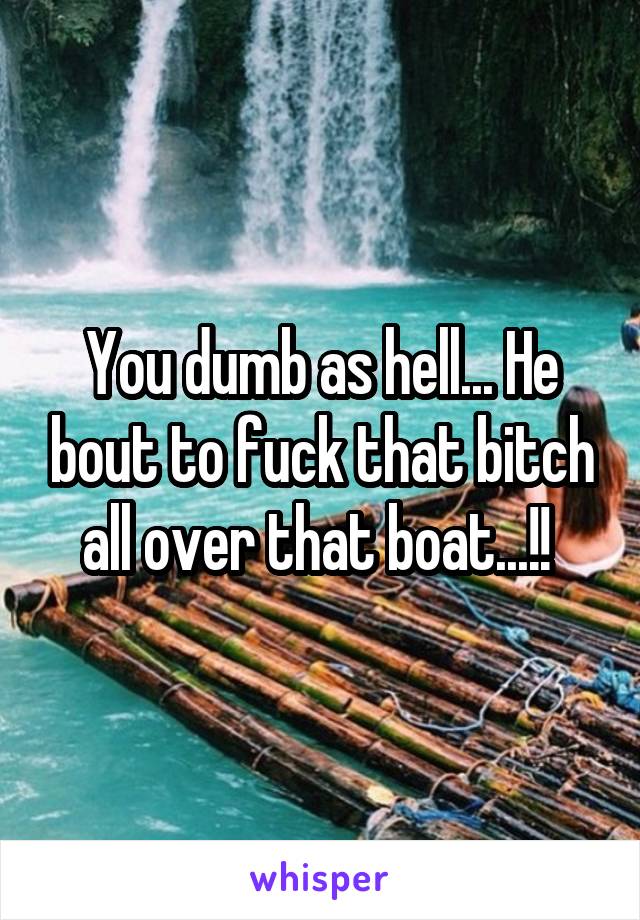 You dumb as hell... He bout to fuck that bitch all over that boat...!! 