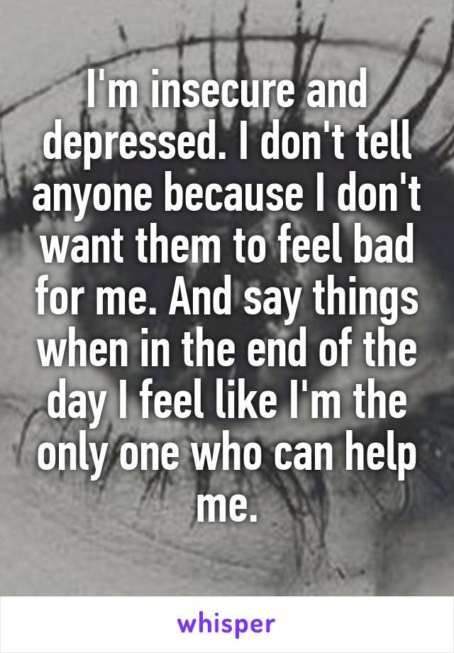 I'm insecure and depressed. I don't tell anyone because I don't want them to feel bad for me. And say things when in the end of the day I feel like I'm the only one who can help me.
