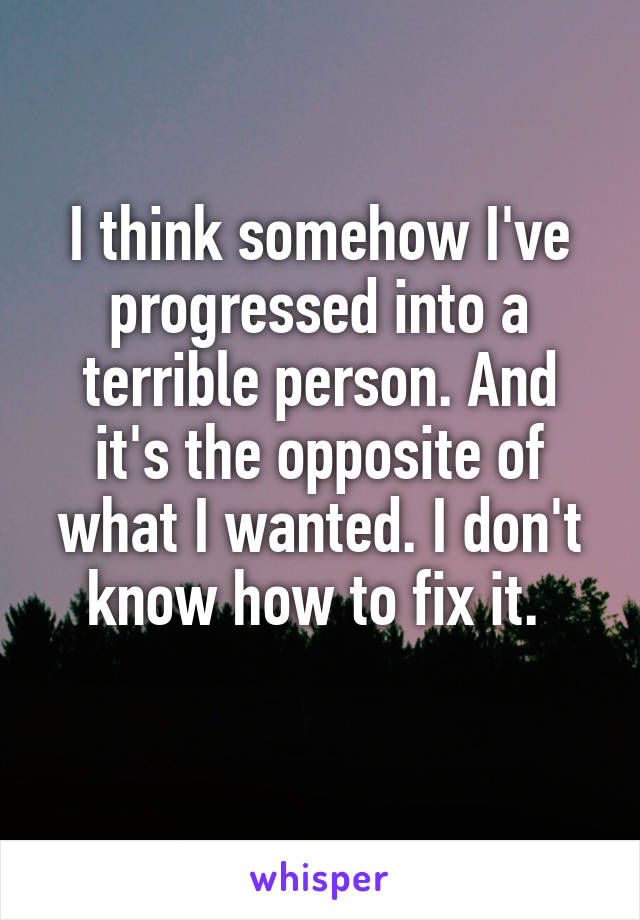 I think somehow I've progressed into a terrible person. And it's the opposite of what I wanted. I don't know how to fix it. 
