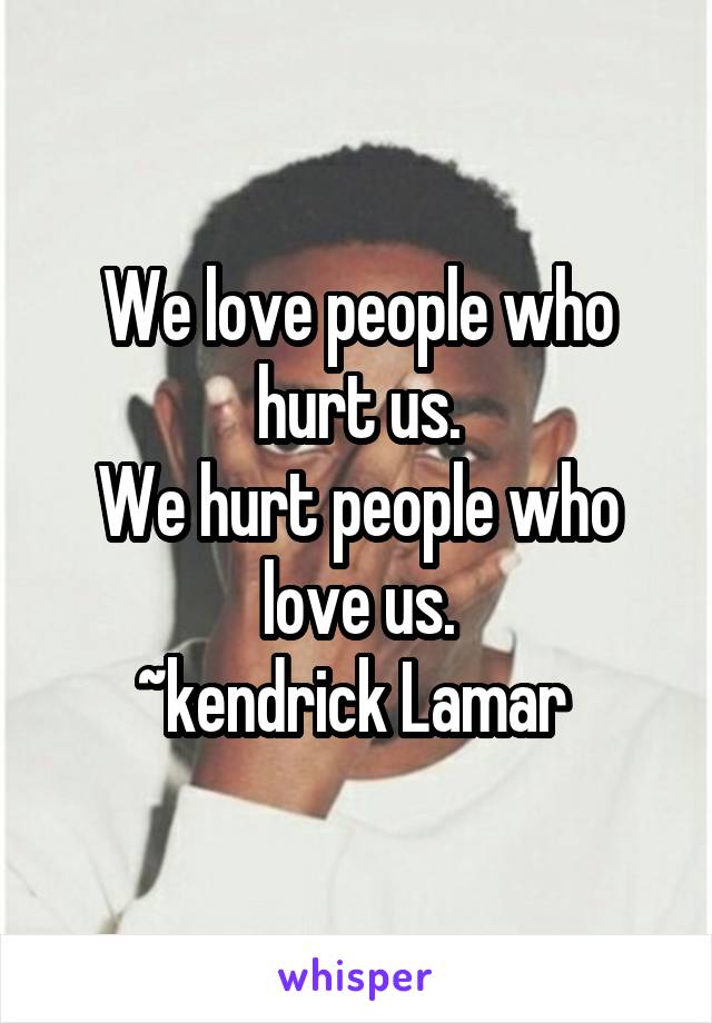 We love people who hurt us.
We hurt people who love us.
~kendrick Lamar 