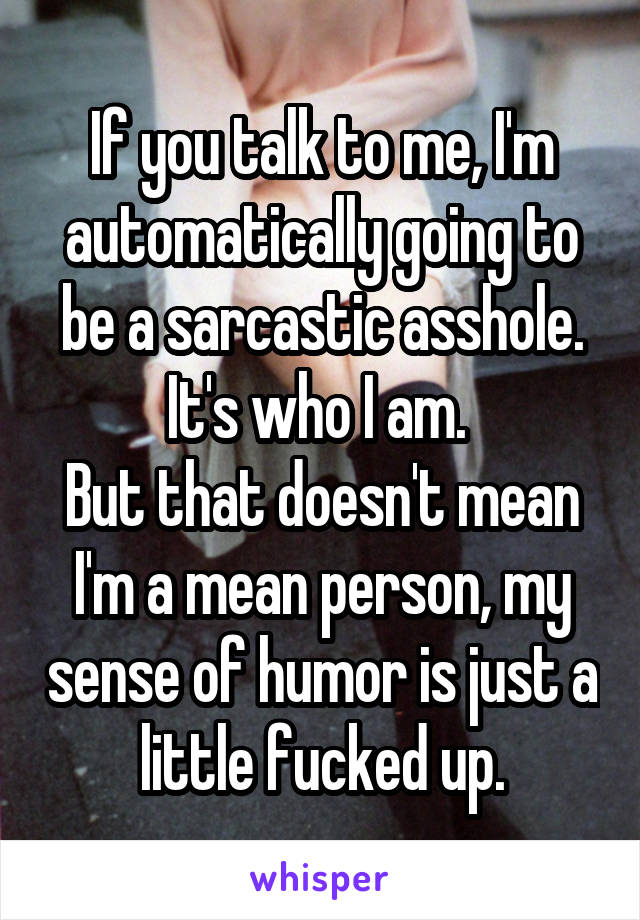 If you talk to me, I'm automatically going to be a sarcastic asshole. It's who I am. 
But that doesn't mean I'm a mean person, my sense of humor is just a little fucked up.