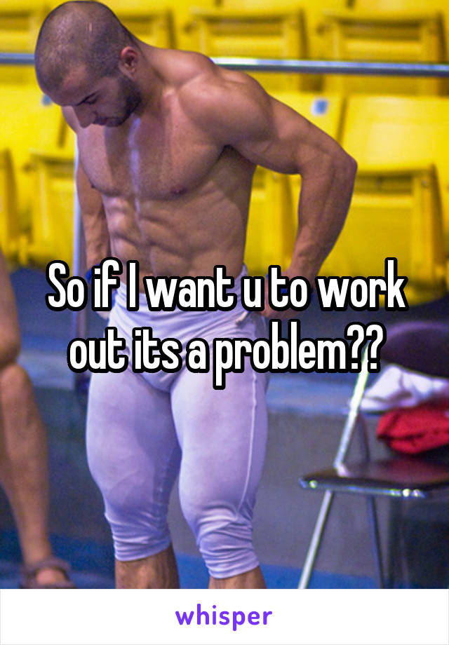 So if I want u to work out its a problem??